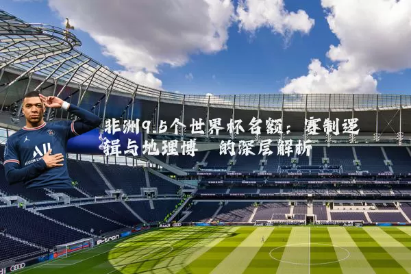 非洲9.5个世界杯名额:赛制逻辑与地理博弈的深层解析